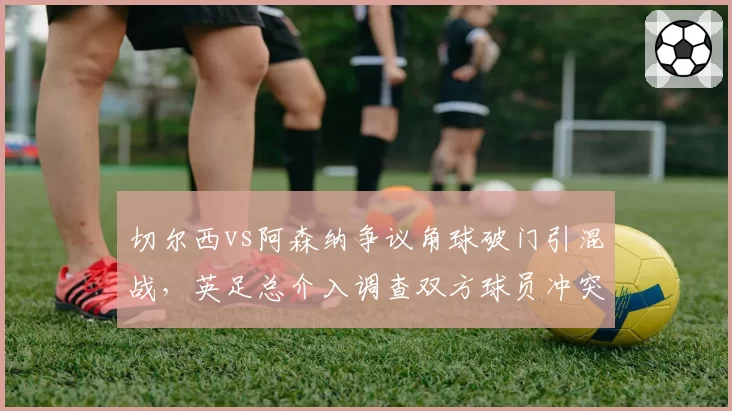 切尔西vs阿森纳争议角球破门引混战,英足总介入调查双方球员冲突行为