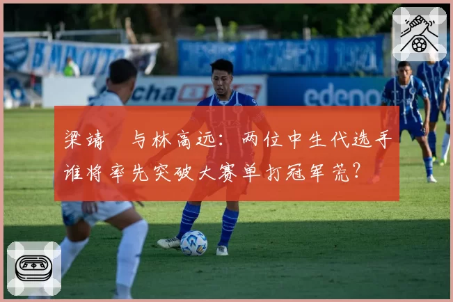 梁靖崑与林高远：两位中生代选手谁将率先突破大赛单打冠军荒？