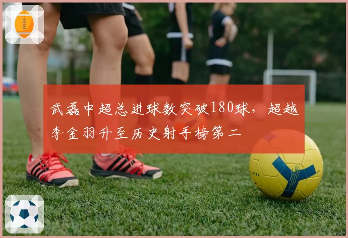 武磊中超总进球数突破180球，超越李金羽升至历史射手榜第二
