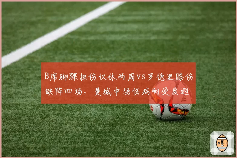 B席脚踝扭伤仅休两周vs罗德里膝伤缺阵四场,曼城中场伤病耐受度迥异
