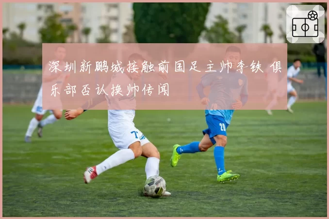 深圳新鹏城接触前国足主帅李铁 俱乐部否认换帅传闻