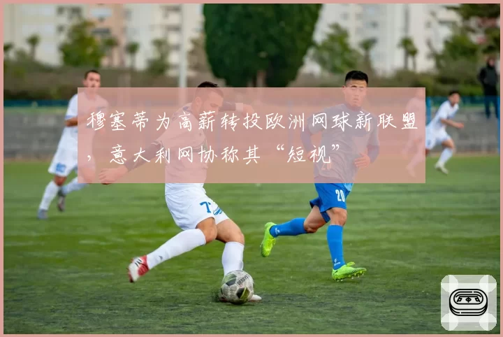 穆塞蒂为高薪转投欧洲网球新联盟，意大利网协称其“短视”
