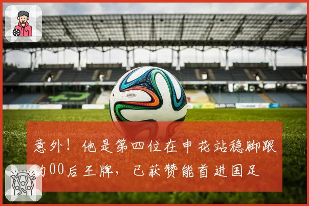 意外！他是第四位在申花站稳脚跟的00后王牌，已获赞能首进国足