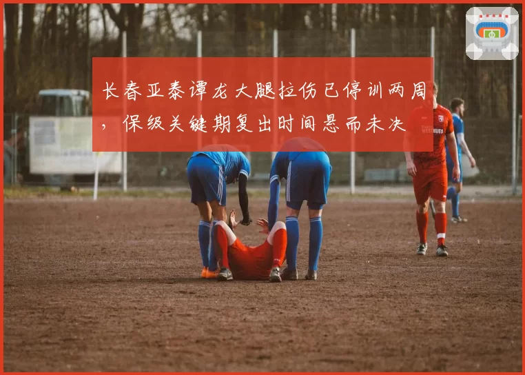 长春亚泰谭龙大腿拉伤已停训两周，保级关键期复出时间悬而未决