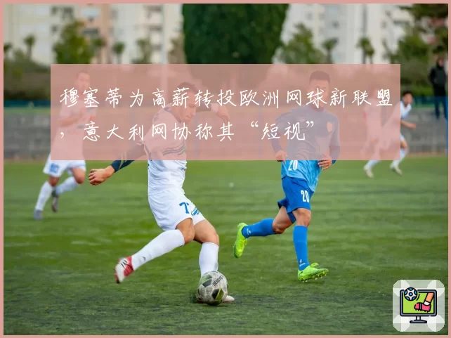 穆塞蒂为高薪转投欧洲网球新联盟，意大利网协称其“短视”