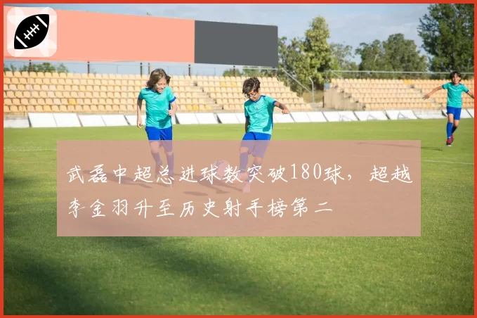 武磊中超总进球数突破180球，超越李金羽升至历史射手榜第二