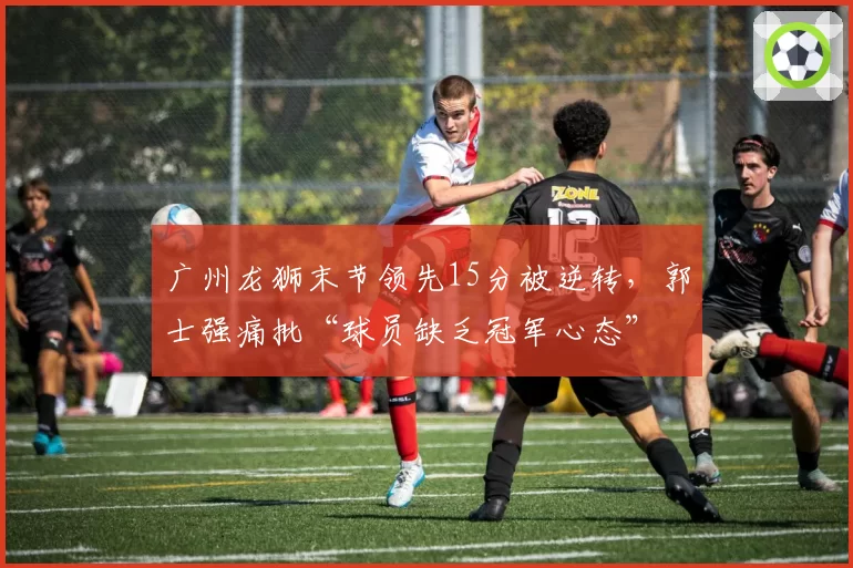 广州龙狮末节领先15分被逆转,郭士强痛批“球员缺乏冠军心态”