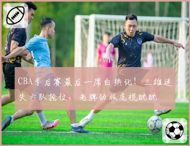 CBA季后赛最后一席白热化！三雄迷失六队抢位，老牌劲旅虎视眈眈