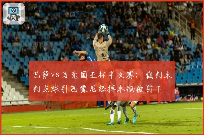 巴萨vs马竞国王杯半决赛：裁判未判点球引西蒙尼怒摔水瓶被罚下