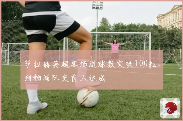 萨拉赫英超客场进球数突破100粒，利物浦队史首人达成