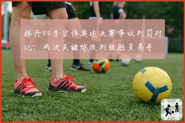 林丹vs李宗伟奥运决赛争议判罚对比：两次关键球改判致胜负易手