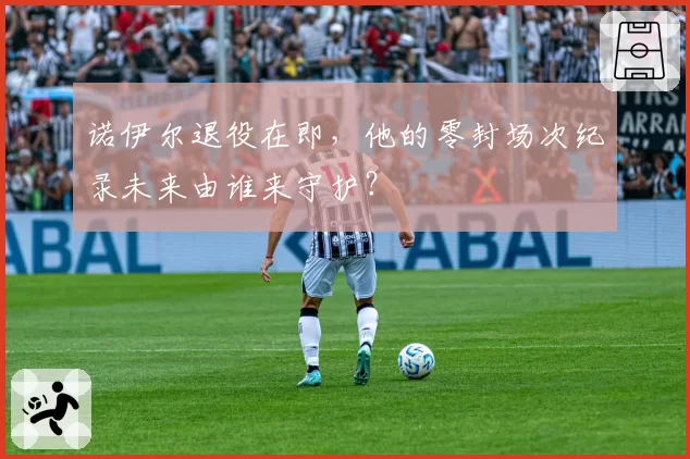 诺伊尔退役在即，他的零封场次纪录未来由谁来守护？