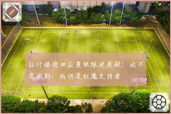 拉什福德回应曼联球迷质疑:这不是讽刺,我仍是红魔支持者