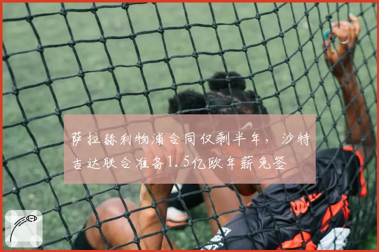 萨拉赫利物浦合同仅剩半年，沙特吉达联合准备1.5亿欧年薪免签