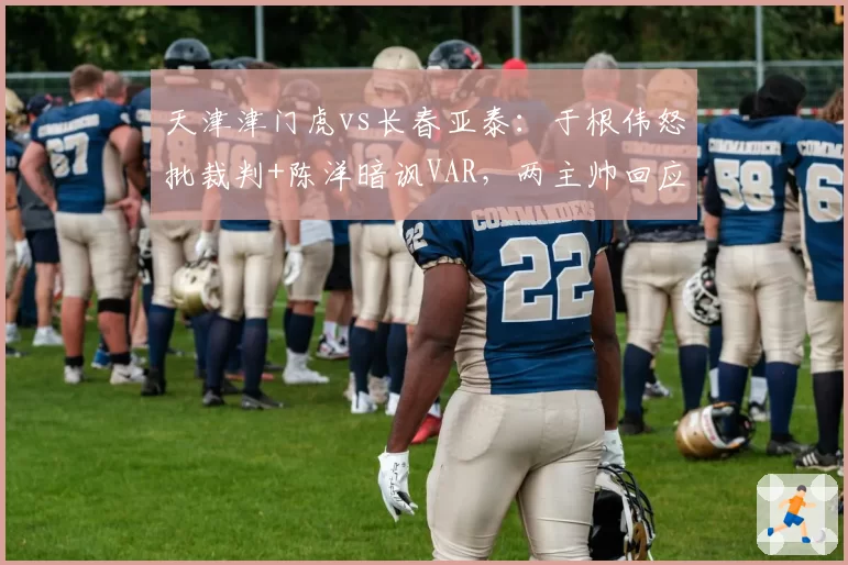 天津津门虎vs长春亚泰：于根伟怒批裁判+陈洋暗讽VAR，两主帅回应风格截然不同