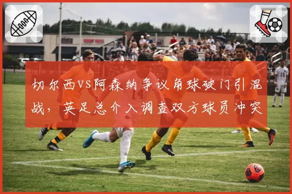 切尔西vs阿森纳争议角球破门引混战,英足总介入调查双方球员冲突行为