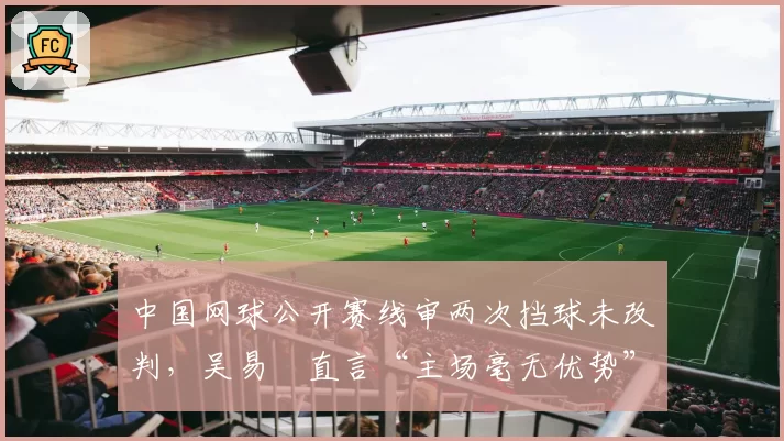 中国网球公开赛线审两次挡球未改判,吴易昺直言“主场毫无优势”