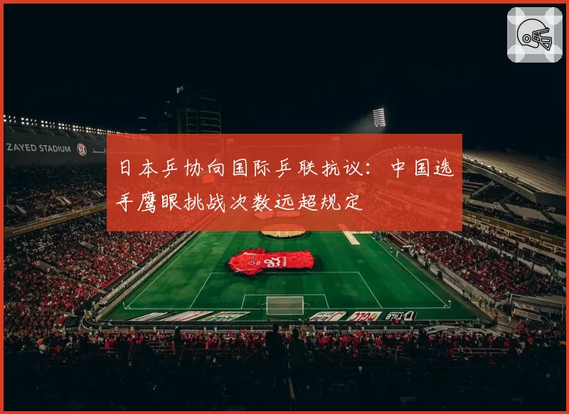 日本乒协向国际乒联抗议:中国选手鹰眼挑战次数远超规定
