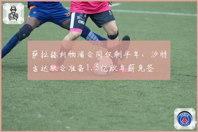 萨拉赫利物浦合同仅剩半年，沙特吉达联合准备1.5亿欧年薪免签