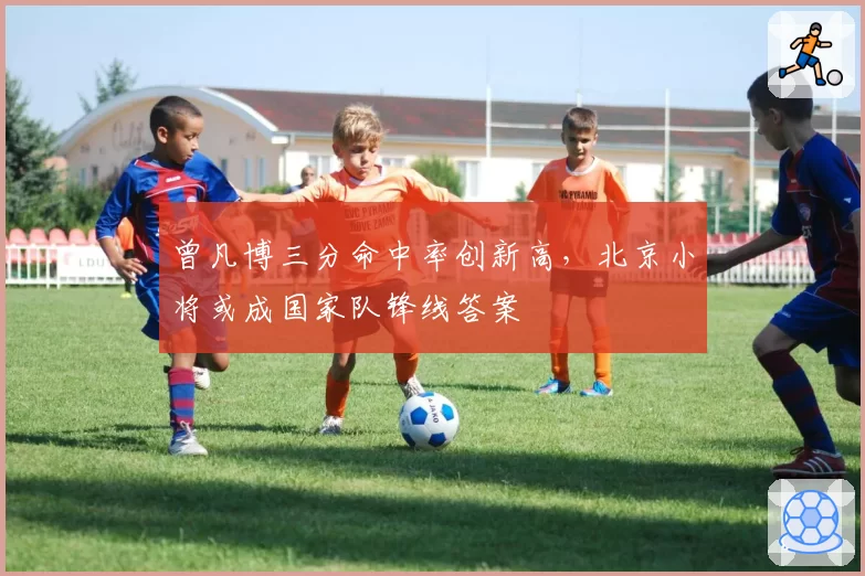 曾凡博三分命中率创新高,北京小将或成国家队锋线答案