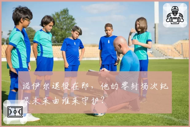 诺伊尔退役在即，他的零封场次纪录未来由谁来守护？