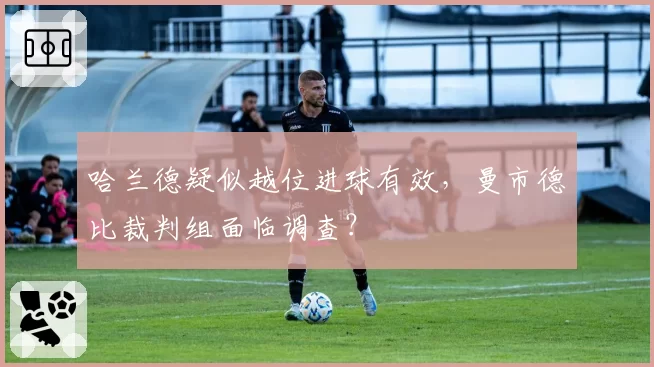 哈兰德疑似越位进球有效,曼市德比裁判组面临调查?