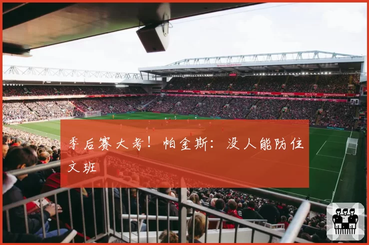 季后赛大考！帕金斯：没人能防住文班