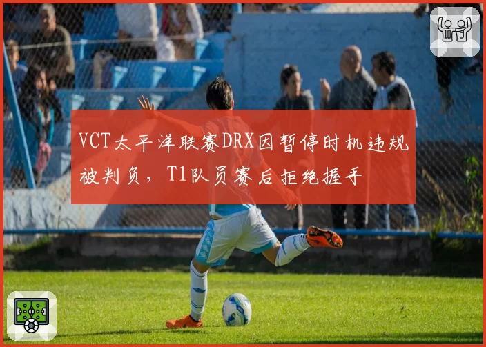 VCT太平洋联赛DRX因暂停时机违规被判负,T1队员赛后拒绝握手