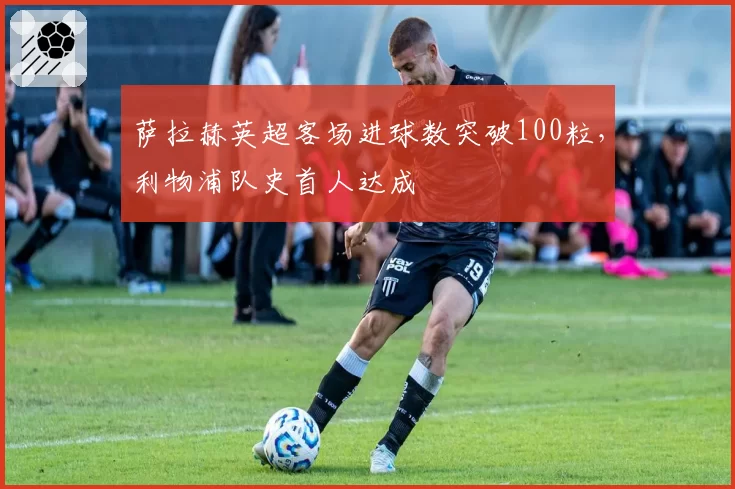 萨拉赫英超客场进球数突破100粒，利物浦队史首人达成