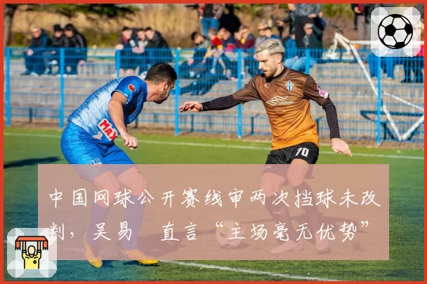 中国网球公开赛线审两次挡球未改判,吴易昺直言“主场毫无优势”