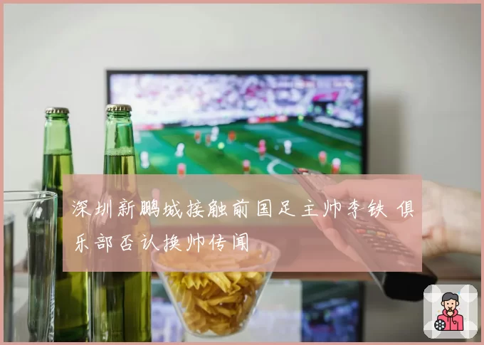 深圳新鹏城接触前国足主帅李铁 俱乐部否认换帅传闻