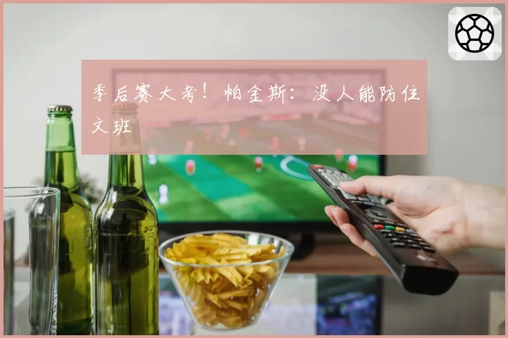 季后赛大考！帕金斯：没人能防住文班