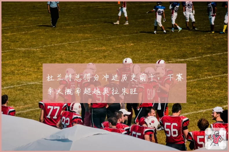 杜兰特总得分冲进历史前十，下赛季大概率超越奥拉朱旺