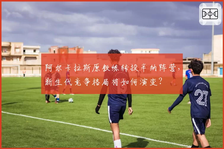 阿尔卡拉斯原教练转投辛纳阵营，新生代竞争格局将如何演变？