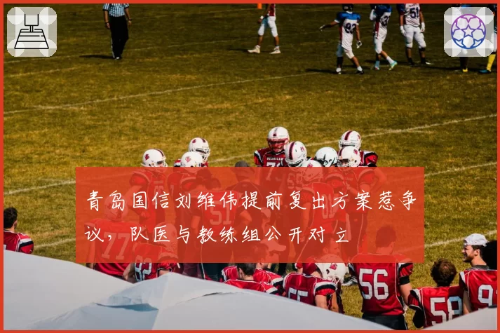 青岛国信刘维伟提前复出方案惹争议,队医与教练组公开对立