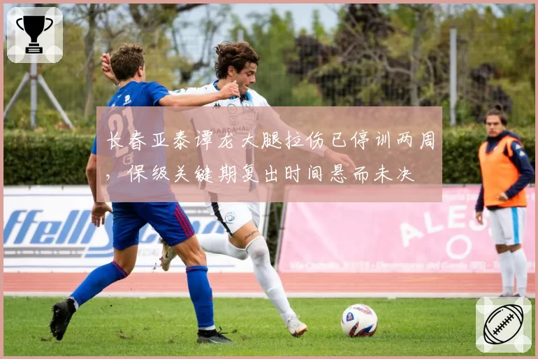 长春亚泰谭龙大腿拉伤已停训两周，保级关键期复出时间悬而未决