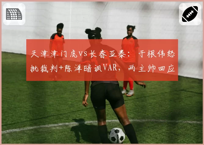天津津门虎vs长春亚泰：于根伟怒批裁判+陈洋暗讽VAR，两主帅回应风格截然不同