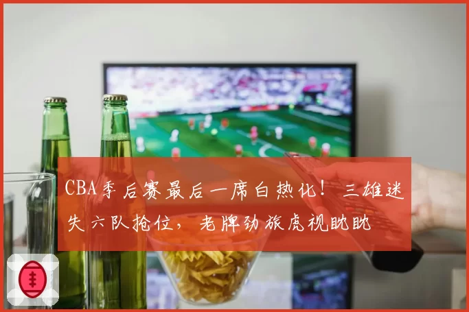 CBA季后赛最后一席白热化！三雄迷失六队抢位，老牌劲旅虎视眈眈