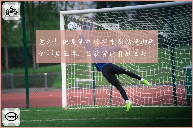 意外！他是第四位在申花站稳脚跟的00后王牌，已获赞能首进国足