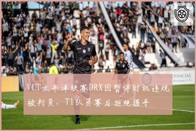 VCT太平洋联赛DRX因暂停时机违规被判负,T1队员赛后拒绝握手